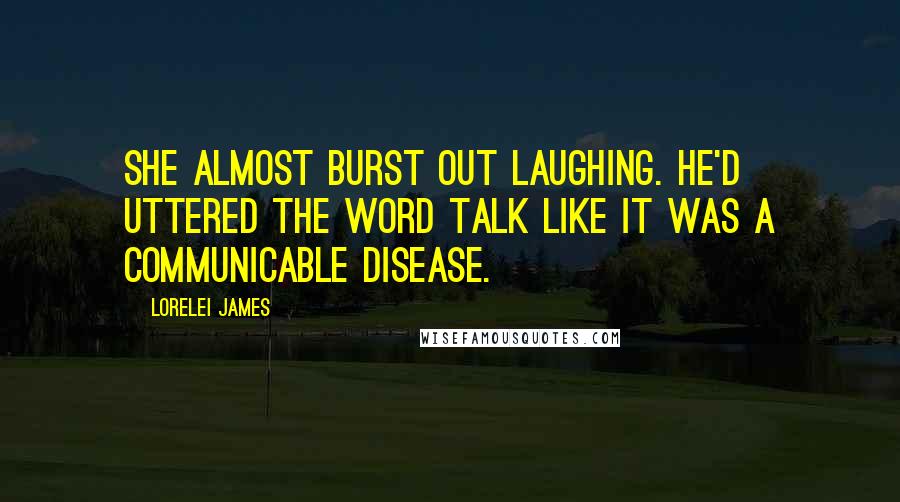 Lorelei James Quotes: She almost burst out laughing. He'd uttered the word talk like it was a communicable disease.