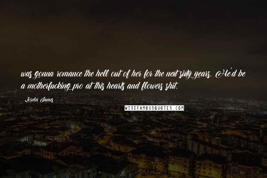 Lorelei James Quotes: was gonna romance the hell out of her for the next sixty years. He'd be a motherfucking pro at this hearts and flowers shit.