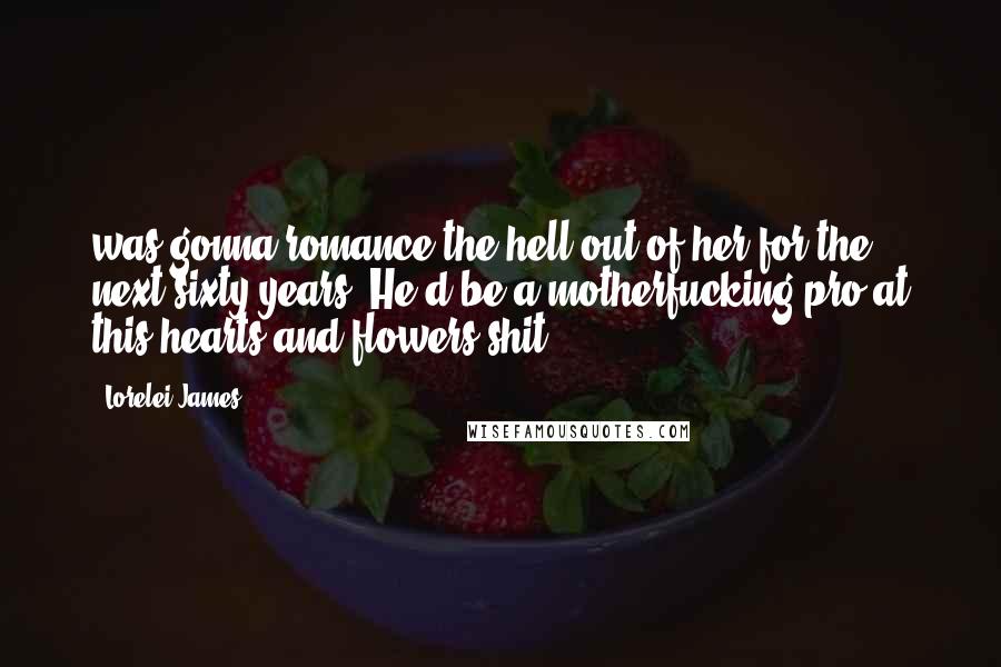Lorelei James Quotes: was gonna romance the hell out of her for the next sixty years. He'd be a motherfucking pro at this hearts and flowers shit.