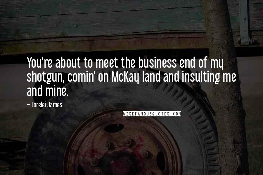 Lorelei James Quotes: You're about to meet the business end of my shotgun, comin' on McKay land and insulting me and mine.