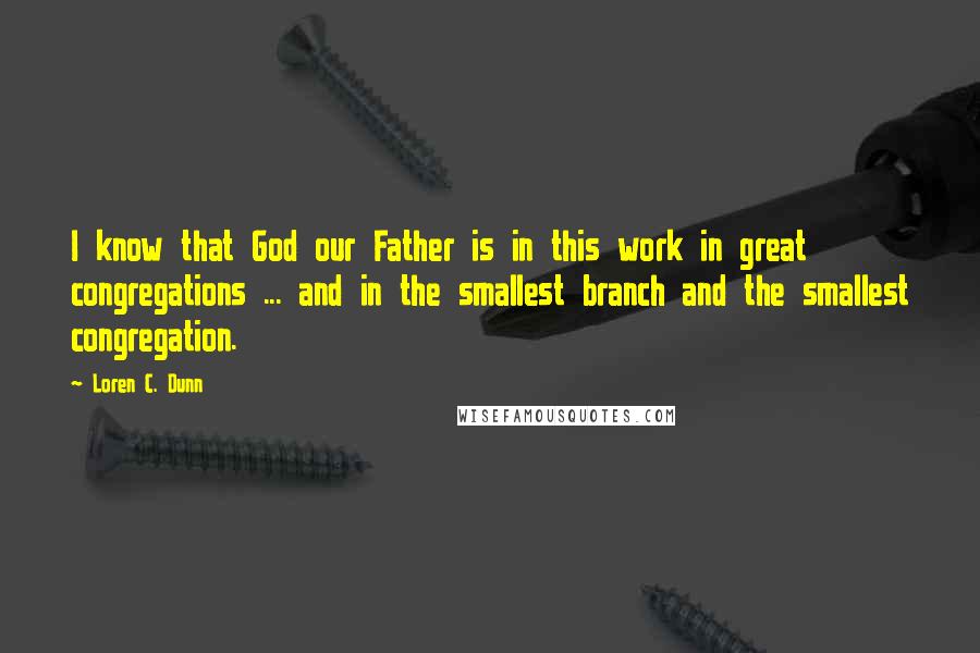 Loren C. Dunn Quotes: I know that God our Father is in this work in great congregations ... and in the smallest branch and the smallest congregation.