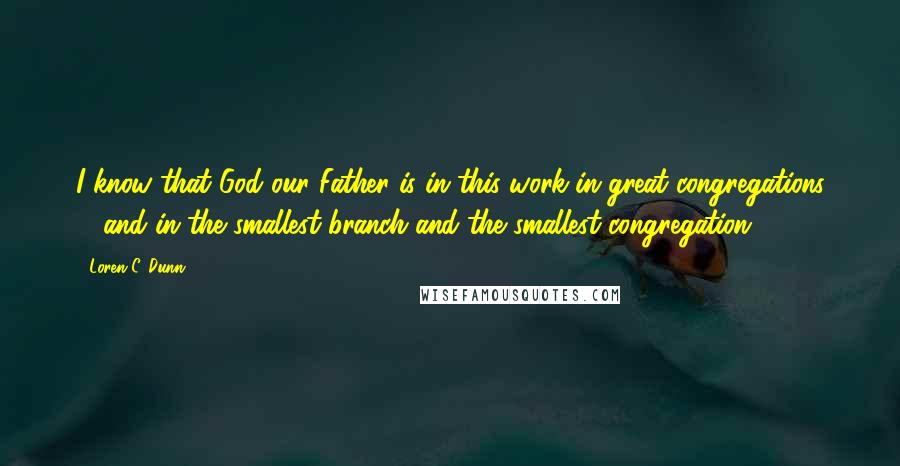 Loren C. Dunn Quotes: I know that God our Father is in this work in great congregations ... and in the smallest branch and the smallest congregation.