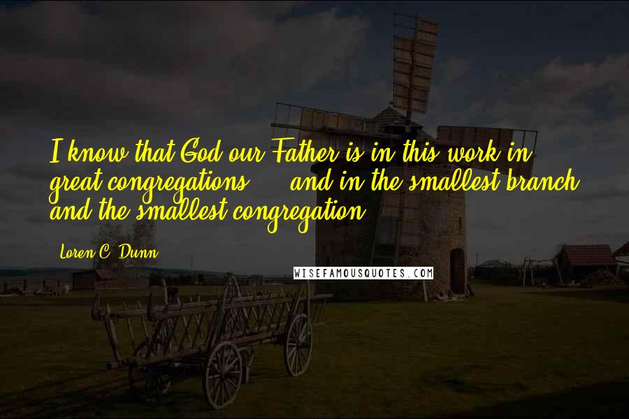 Loren C. Dunn Quotes: I know that God our Father is in this work in great congregations ... and in the smallest branch and the smallest congregation.