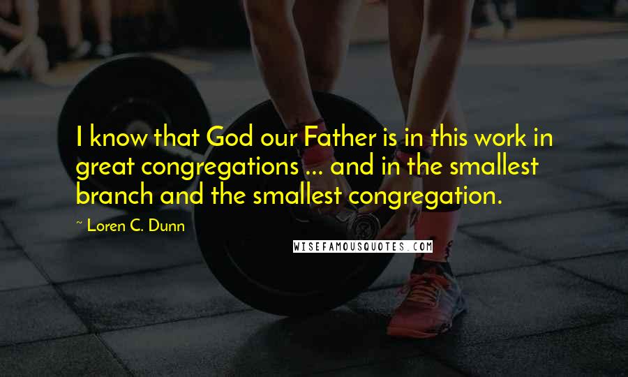 Loren C. Dunn Quotes: I know that God our Father is in this work in great congregations ... and in the smallest branch and the smallest congregation.