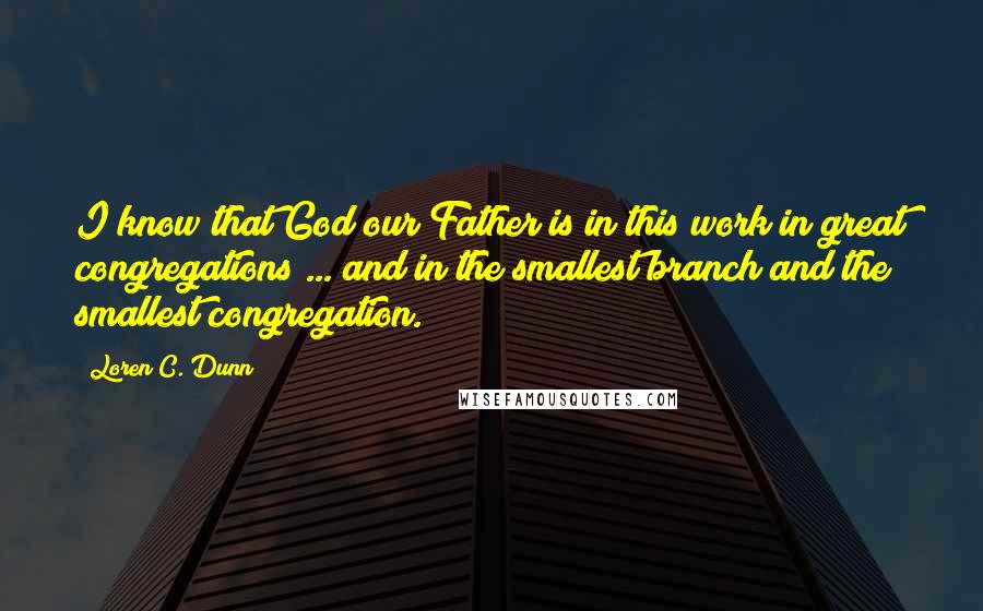 Loren C. Dunn Quotes: I know that God our Father is in this work in great congregations ... and in the smallest branch and the smallest congregation.
