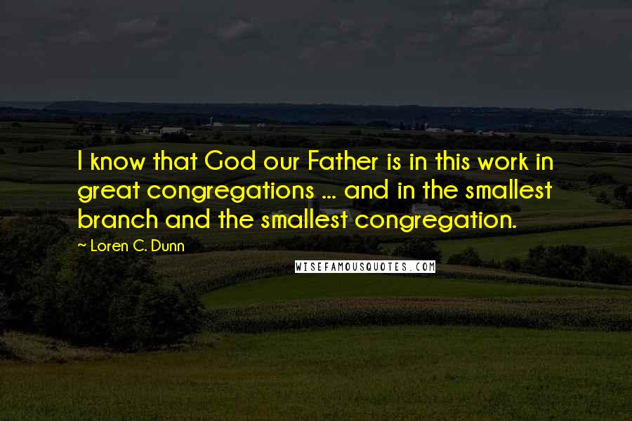 Loren C. Dunn Quotes: I know that God our Father is in this work in great congregations ... and in the smallest branch and the smallest congregation.