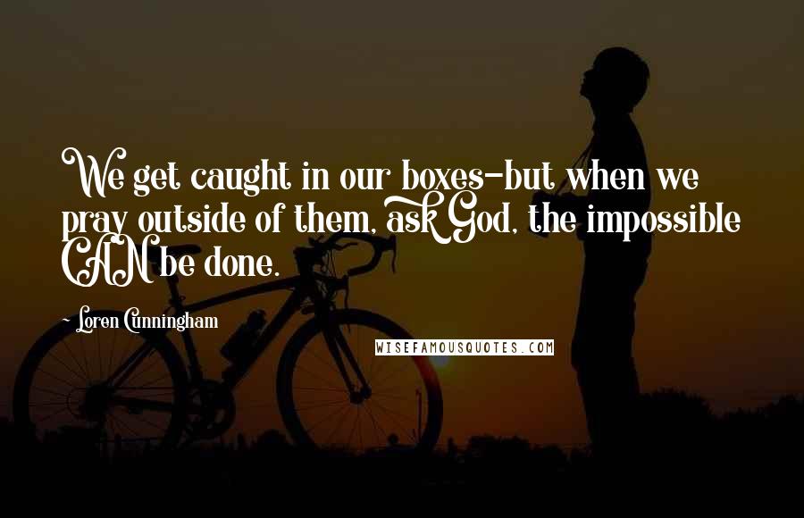 Loren Cunningham Quotes: We get caught in our boxes-but when we pray outside of them, ask God, the impossible CAN be done.