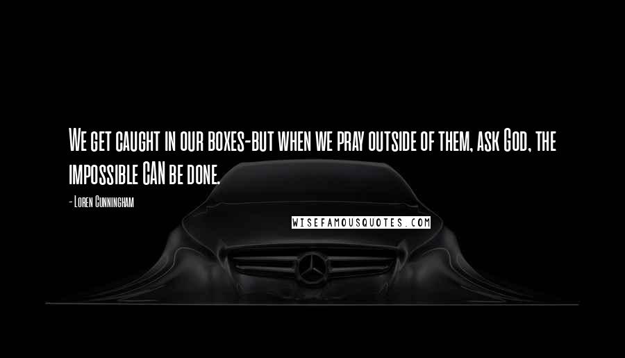 Loren Cunningham Quotes: We get caught in our boxes-but when we pray outside of them, ask God, the impossible CAN be done.