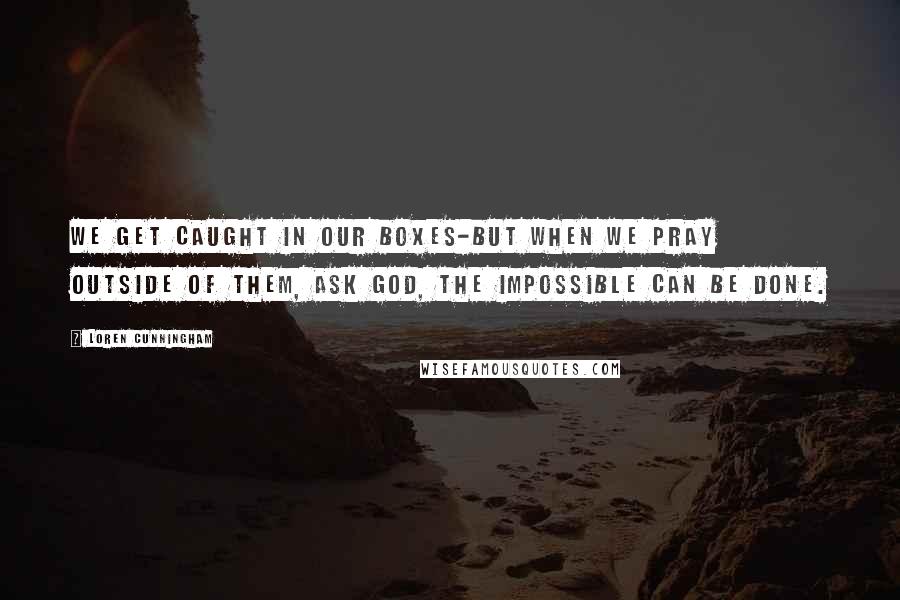 Loren Cunningham Quotes: We get caught in our boxes-but when we pray outside of them, ask God, the impossible CAN be done.