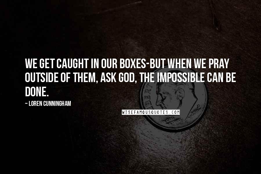 Loren Cunningham Quotes: We get caught in our boxes-but when we pray outside of them, ask God, the impossible CAN be done.