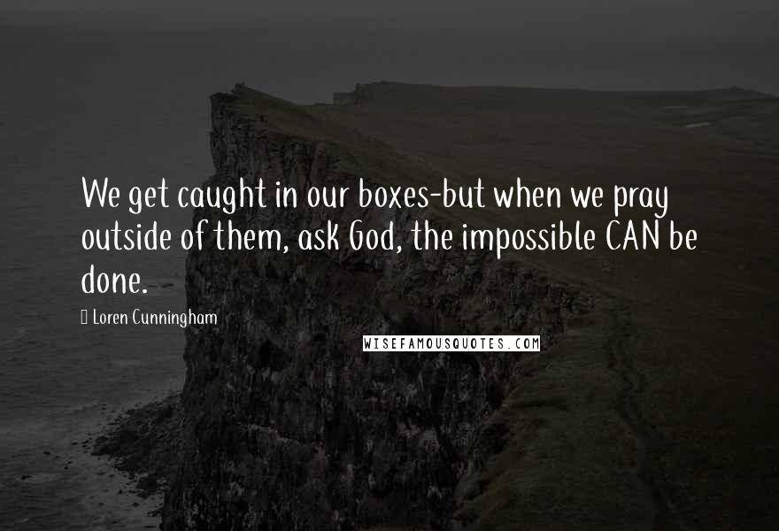 Loren Cunningham Quotes: We get caught in our boxes-but when we pray outside of them, ask God, the impossible CAN be done.