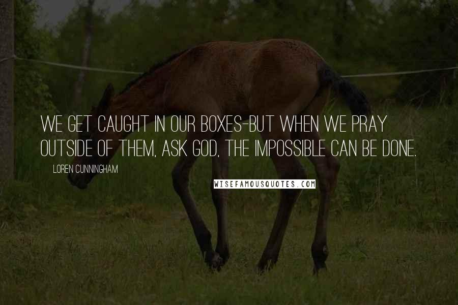 Loren Cunningham Quotes: We get caught in our boxes-but when we pray outside of them, ask God, the impossible CAN be done.