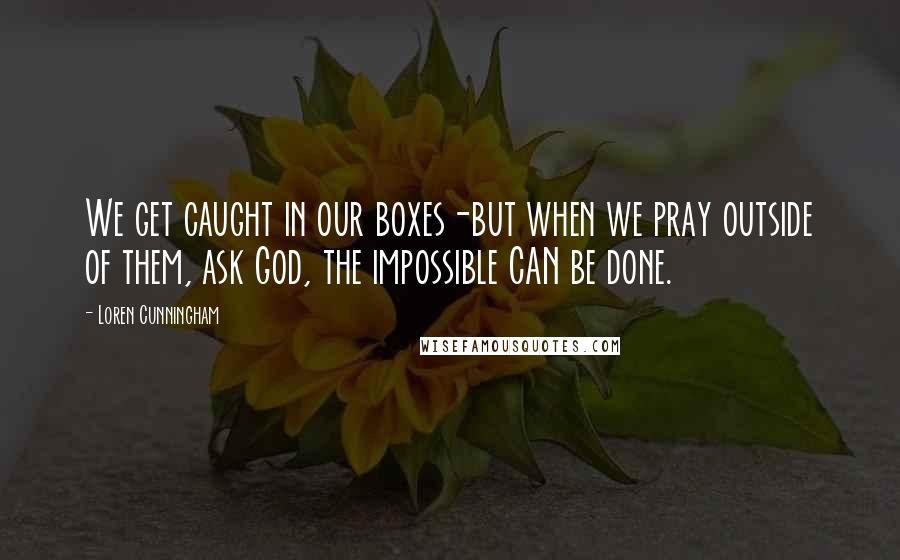 Loren Cunningham Quotes: We get caught in our boxes-but when we pray outside of them, ask God, the impossible CAN be done.