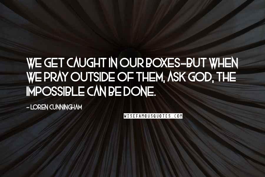 Loren Cunningham Quotes: We get caught in our boxes-but when we pray outside of them, ask God, the impossible CAN be done.