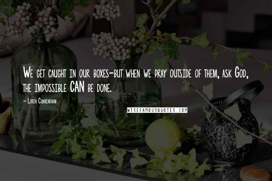 Loren Cunningham Quotes: We get caught in our boxes-but when we pray outside of them, ask God, the impossible CAN be done.