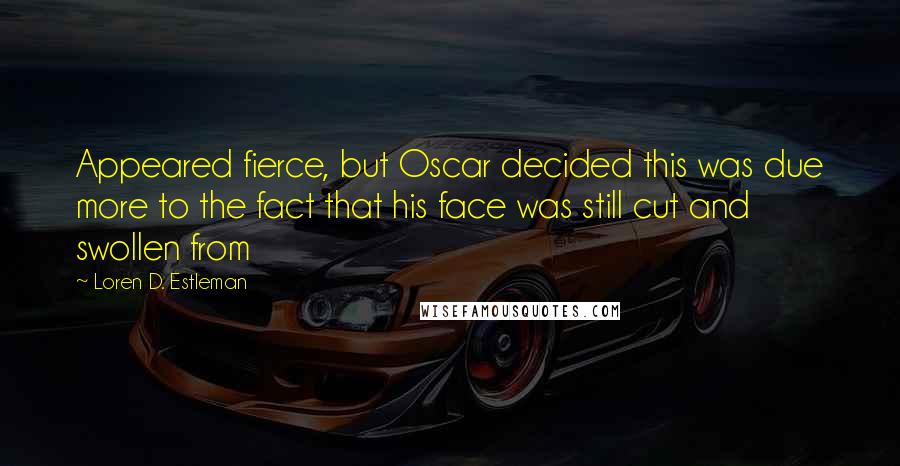 Loren D. Estleman Quotes: Appeared fierce, but Oscar decided this was due more to the fact that his face was still cut and swollen from