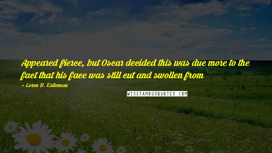 Loren D. Estleman Quotes: Appeared fierce, but Oscar decided this was due more to the fact that his face was still cut and swollen from