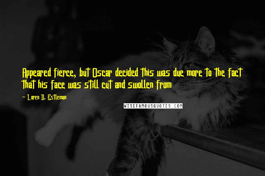 Loren D. Estleman Quotes: Appeared fierce, but Oscar decided this was due more to the fact that his face was still cut and swollen from