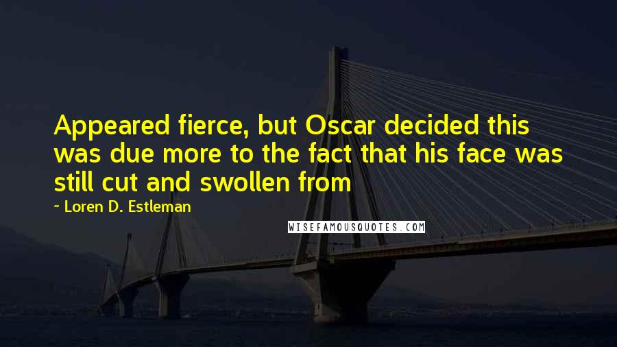Loren D. Estleman Quotes: Appeared fierce, but Oscar decided this was due more to the fact that his face was still cut and swollen from