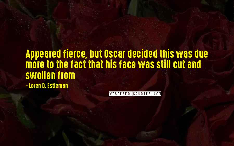 Loren D. Estleman Quotes: Appeared fierce, but Oscar decided this was due more to the fact that his face was still cut and swollen from