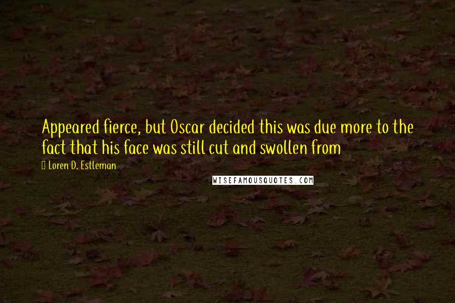 Loren D. Estleman Quotes: Appeared fierce, but Oscar decided this was due more to the fact that his face was still cut and swollen from