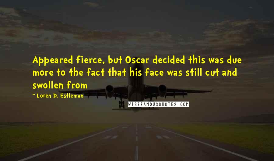Loren D. Estleman Quotes: Appeared fierce, but Oscar decided this was due more to the fact that his face was still cut and swollen from