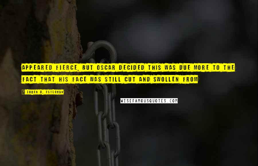 Loren D. Estleman Quotes: Appeared fierce, but Oscar decided this was due more to the fact that his face was still cut and swollen from