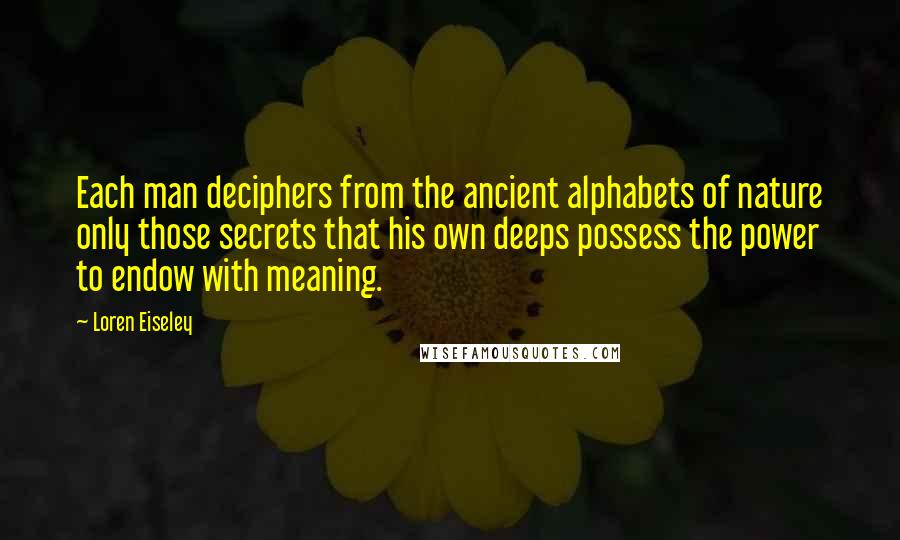 Loren Eiseley Quotes: Each man deciphers from the ancient alphabets of nature only those secrets that his own deeps possess the power to endow with meaning.