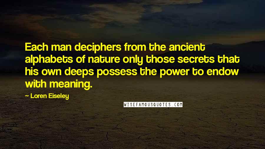Loren Eiseley Quotes: Each man deciphers from the ancient alphabets of nature only those secrets that his own deeps possess the power to endow with meaning.