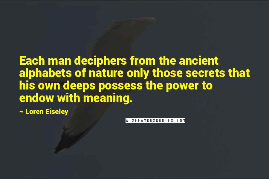 Loren Eiseley Quotes: Each man deciphers from the ancient alphabets of nature only those secrets that his own deeps possess the power to endow with meaning.