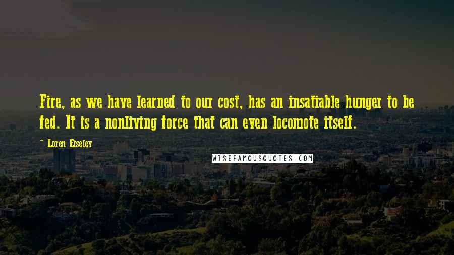 Loren Eiseley Quotes: Fire, as we have learned to our cost, has an insatiable hunger to be fed. It is a nonliving force that can even locomote itself.