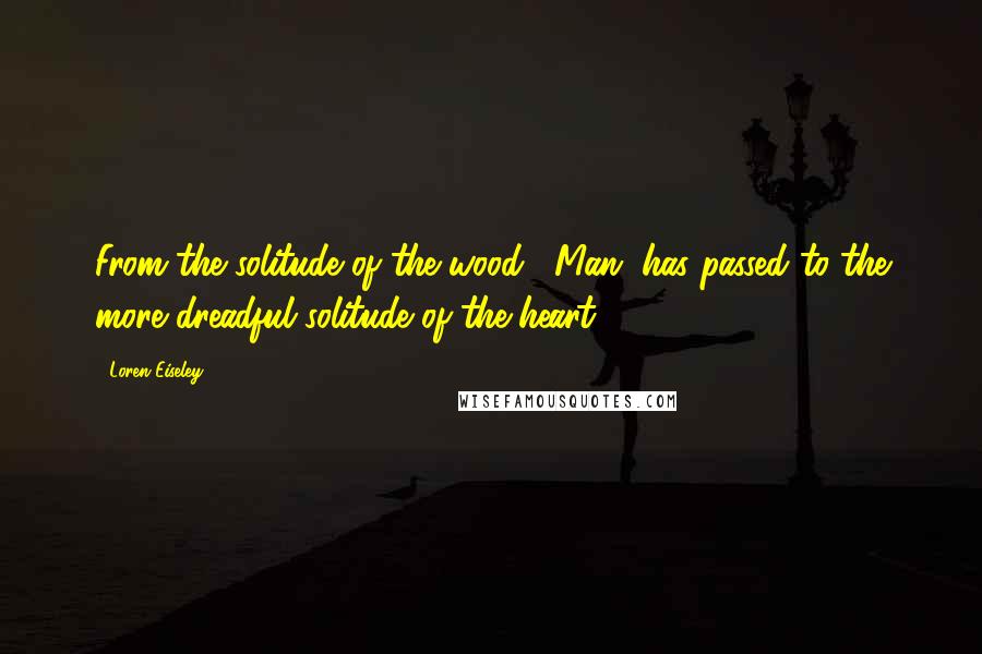 Loren Eiseley Quotes: From the solitude of the wood, (Man) has passed to the more dreadful solitude of the heart.