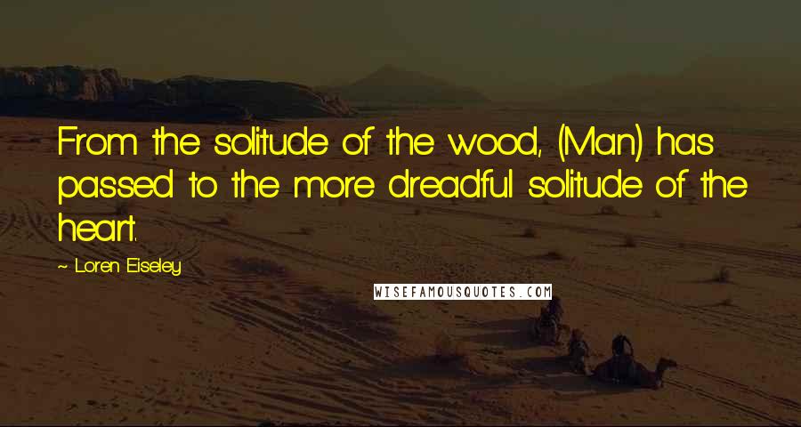 Loren Eiseley Quotes: From the solitude of the wood, (Man) has passed to the more dreadful solitude of the heart.