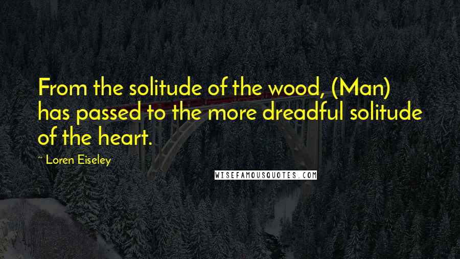 Loren Eiseley Quotes: From the solitude of the wood, (Man) has passed to the more dreadful solitude of the heart.