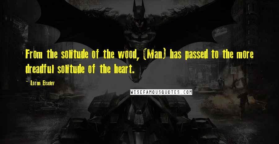 Loren Eiseley Quotes: From the solitude of the wood, (Man) has passed to the more dreadful solitude of the heart.