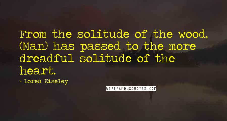 Loren Eiseley Quotes: From the solitude of the wood, (Man) has passed to the more dreadful solitude of the heart.