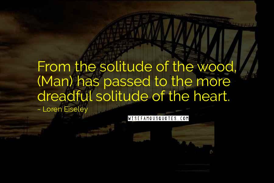 Loren Eiseley Quotes: From the solitude of the wood, (Man) has passed to the more dreadful solitude of the heart.