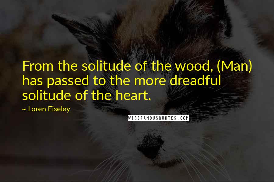 Loren Eiseley Quotes: From the solitude of the wood, (Man) has passed to the more dreadful solitude of the heart.