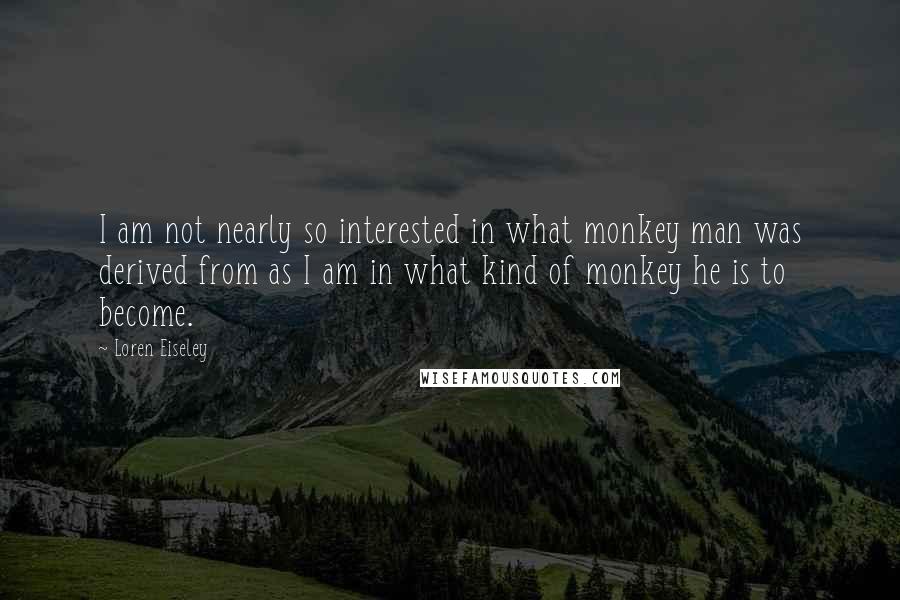 Loren Eiseley Quotes: I am not nearly so interested in what monkey man was derived from as I am in what kind of monkey he is to become.