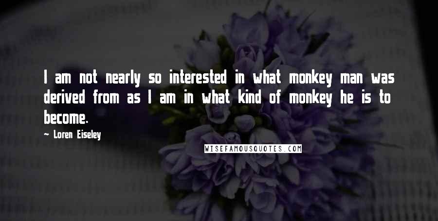 Loren Eiseley Quotes: I am not nearly so interested in what monkey man was derived from as I am in what kind of monkey he is to become.