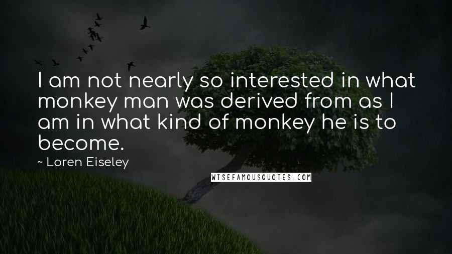 Loren Eiseley Quotes: I am not nearly so interested in what monkey man was derived from as I am in what kind of monkey he is to become.