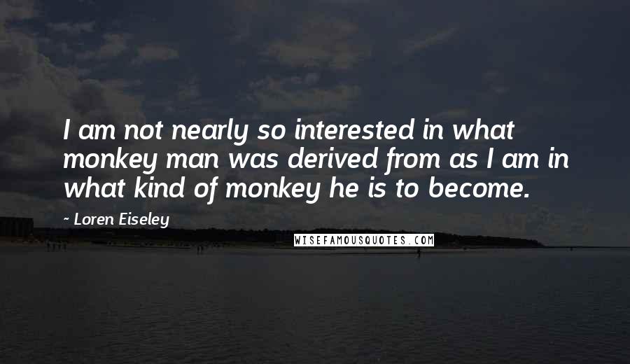 Loren Eiseley Quotes: I am not nearly so interested in what monkey man was derived from as I am in what kind of monkey he is to become.