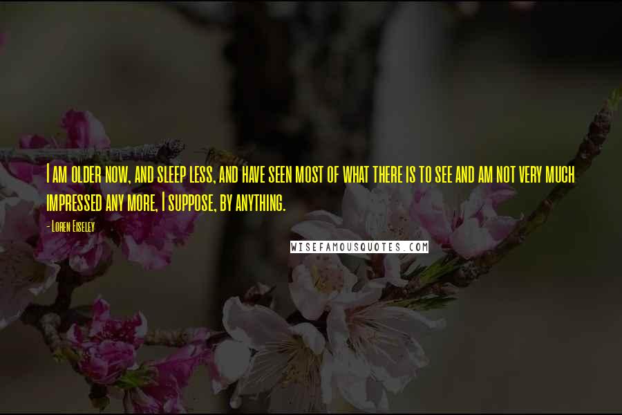 Loren Eiseley Quotes: I am older now, and sleep less, and have seen most of what there is to see and am not very much impressed any more, I suppose, by anything.