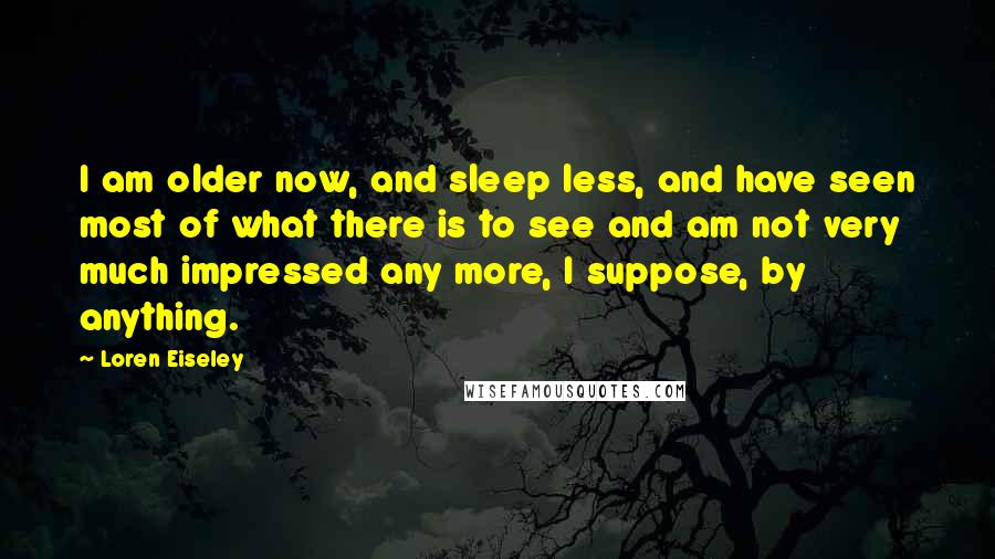 Loren Eiseley Quotes: I am older now, and sleep less, and have seen most of what there is to see and am not very much impressed any more, I suppose, by anything.