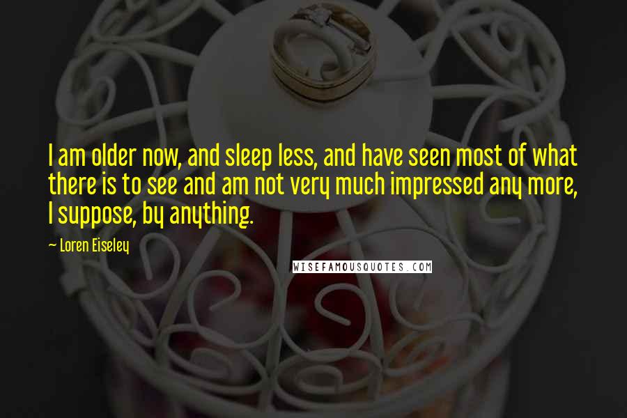 Loren Eiseley Quotes: I am older now, and sleep less, and have seen most of what there is to see and am not very much impressed any more, I suppose, by anything.