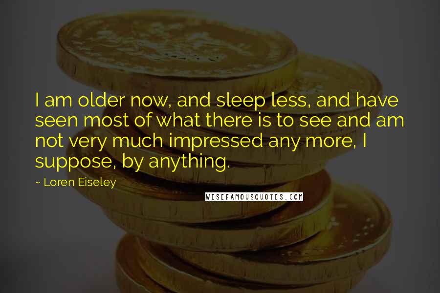 Loren Eiseley Quotes: I am older now, and sleep less, and have seen most of what there is to see and am not very much impressed any more, I suppose, by anything.