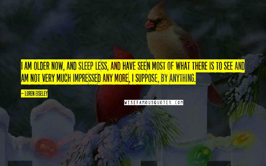 Loren Eiseley Quotes: I am older now, and sleep less, and have seen most of what there is to see and am not very much impressed any more, I suppose, by anything.