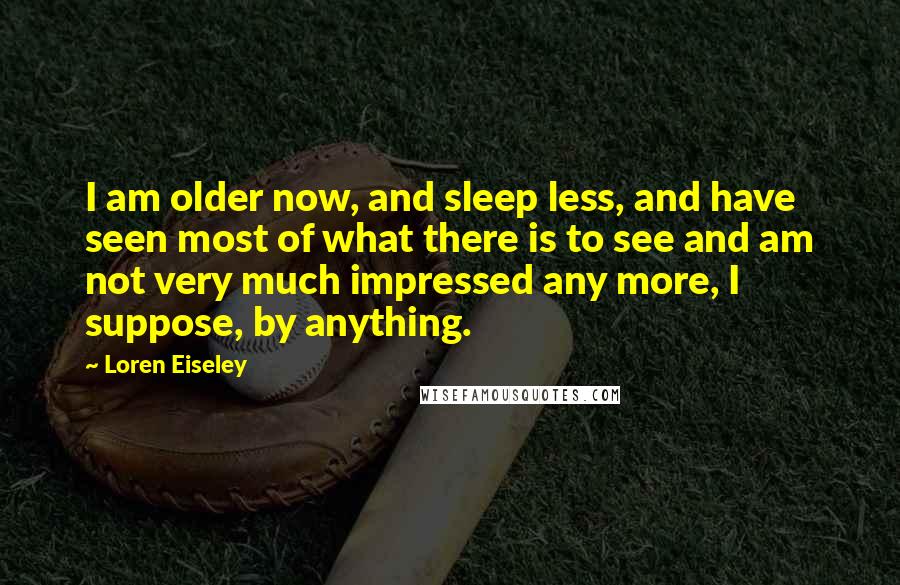 Loren Eiseley Quotes: I am older now, and sleep less, and have seen most of what there is to see and am not very much impressed any more, I suppose, by anything.