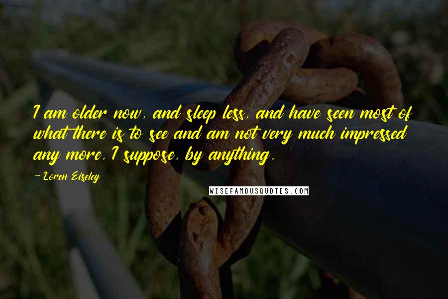 Loren Eiseley Quotes: I am older now, and sleep less, and have seen most of what there is to see and am not very much impressed any more, I suppose, by anything.