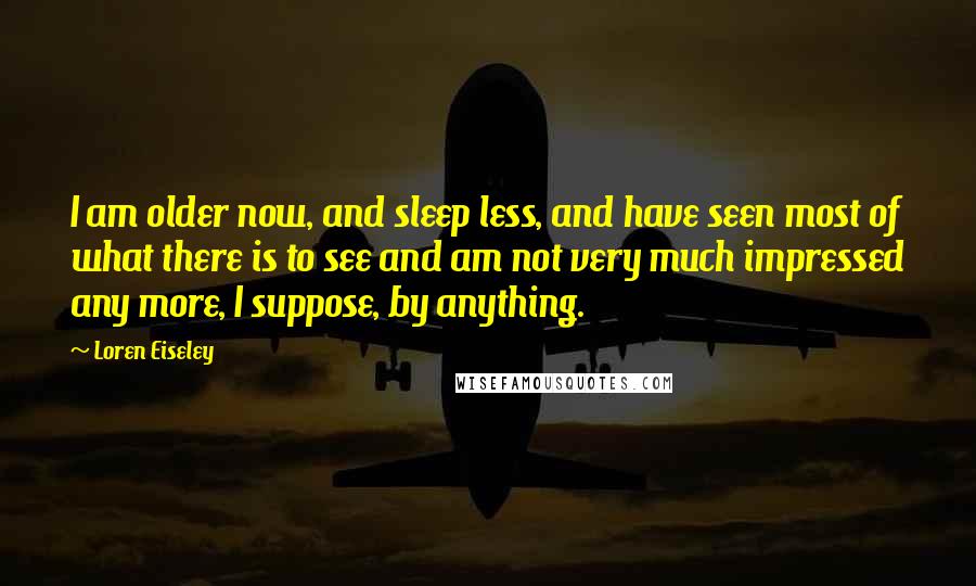 Loren Eiseley Quotes: I am older now, and sleep less, and have seen most of what there is to see and am not very much impressed any more, I suppose, by anything.